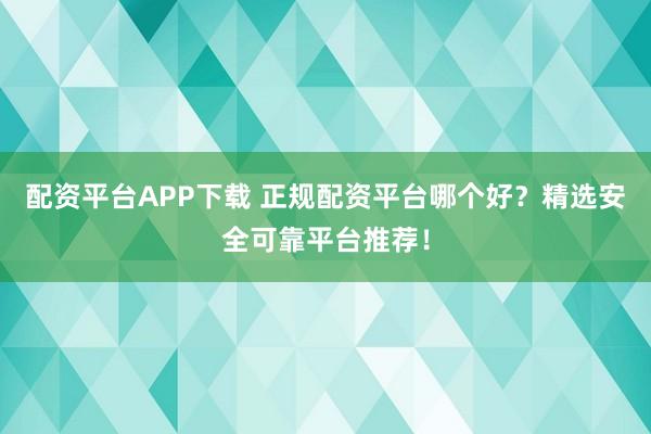 配资平台APP下载 正规配资平台哪个好？精选安全可靠平台推荐！