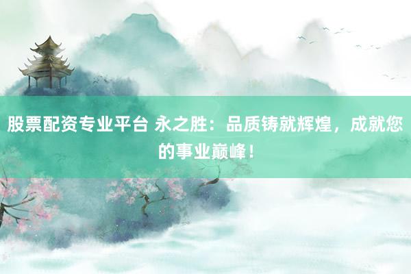 股票配资专业平台 永之胜：品质铸就辉煌，成就您的事业巅峰！