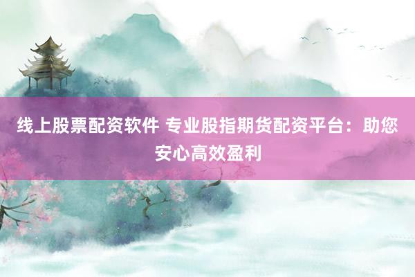 线上股票配资软件 专业股指期货配资平台：助您安心高效盈利