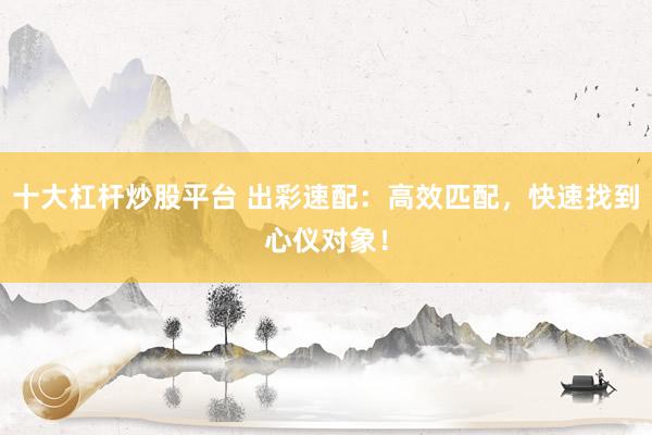 十大杠杆炒股平台 出彩速配：高效匹配，快速找到心仪对象！