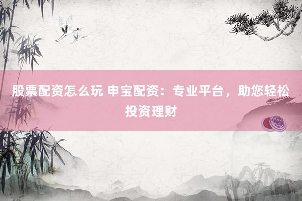 股票配资怎么玩 申宝配资：专业平台，助您轻松投资理财