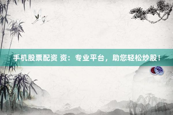 手机股票配资 资：专业平台，助您轻松炒股！