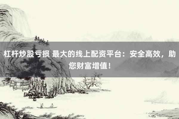 杠杆炒股亏损 最大的线上配资平台:安全高效,助您财富增值!
