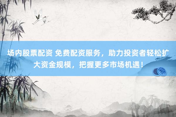 场内股票配资 免费配资服务，助力投资者轻松扩大资金规模，把握更多市场机遇！