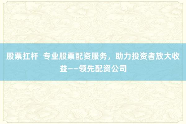 股票扛杆  专业股票配资服务，助力投资者放大收益——领先配资公司